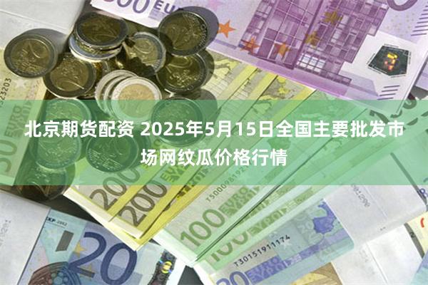 北京期货配资 2025年5月15日全国主要批发市场网纹瓜价格行情