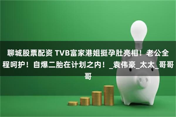 聊城股票配资 TVB富家港姐挺孕肚亮相!老公全程呵护!自爆二胎在计划之内!_袁伟豪_太太_哥哥