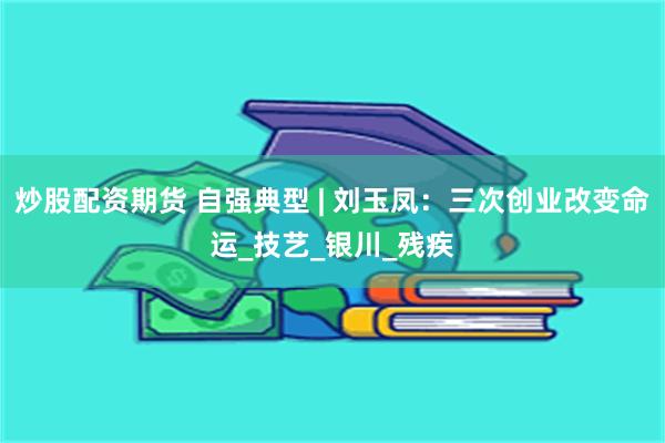 炒股配资期货 自强典型 | 刘玉凤：三次创业改变命运_技艺_银川_残疾
