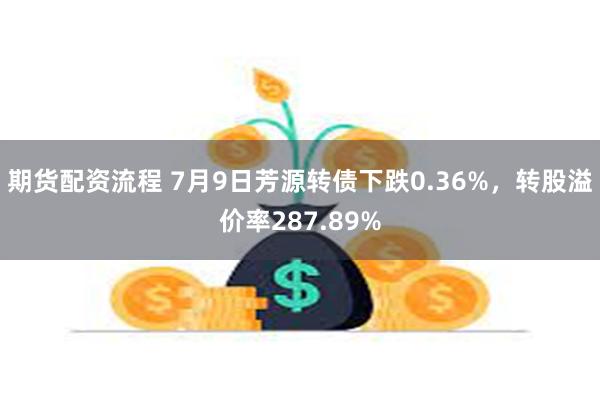 期货配资流程 7月9日芳源转债下跌0.36%，转股溢价率287.89%