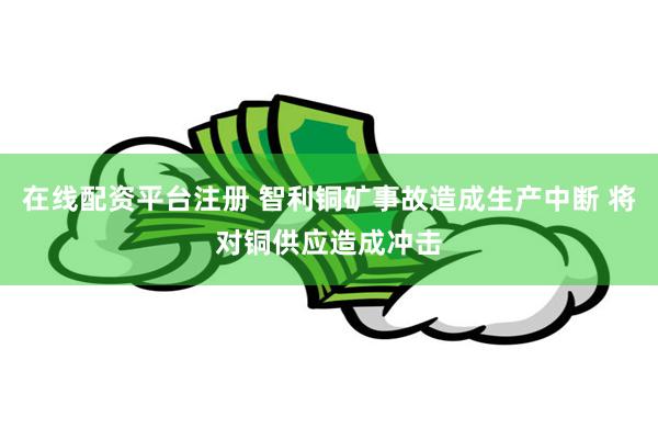 在线配资平台注册 智利铜矿事故造成生产中断 将对铜供应造成冲击